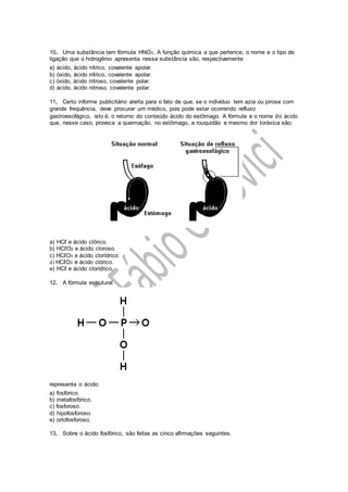 10. Uma substância tem fórmula HNO2. A função química a que pertence, o nome e o tipo de
ligação que o hidrogênio apresenta nessa substância são, respectivamente
a) ácido, ácido nítrico, covalente apolar.
b) óxido, ácido nítrico, covalente apolar.
c) óxido, ácido nitroso, covalente polar.
d) ácido, ácido nitroso, covalente polar.
11. Certo informe publicitário alerta para o fato de que, se o indivíduo tem azia ou pirose com
grande frequência, deve procurar um médico, pois pode estar ocorrendo refluxo
gastroesofágico, isto é, o retorno do conteúdo ácido do estômago. A fórmula e o nome do ácido
que, nesse caso, provoca a queimação, no estômago, a rouquidão e mesmo dor toráxica são:
a) HCℓ e ácido clórico.
b) HCℓO2 e ácido cloroso.
c) HCℓO3 e ácido clorídrico.
d) HCℓO3 e ácido clórico.
e) HCℓ e ácido clorídrico.
12. A fórmula estrutural
representa o ácido:
a) fosfórico.
b) metafosfórico.
c) fosforoso.
d) hipofosforoso.
e) ortofosforoso.
13. Sobre o ácido fosfórico, são feitas as cinco afirmações seguintes.
 
