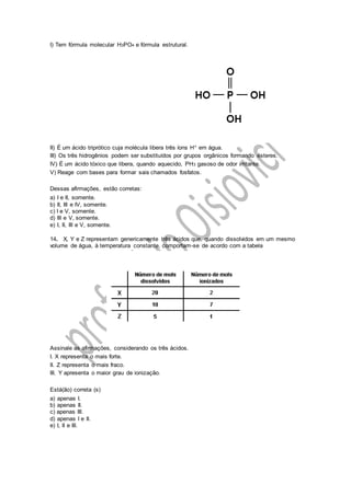 I) Tem fórmula molecular H3PO4 e fórmula estrutural.
II) É um ácido triprótico cuja molécula libera três íons H+ em água.
III) Os três hidrogênios podem ser substituídos por grupos orgânicos formando ésteres.
IV) É um ácido tóxico que libera, quando aquecido, PH3 gasoso de odor irritante.
V) Reage com bases para formar sais chamados fosfatos.
Dessas afirmações, estão corretas:
a) I e II, somente.
b) II, III e IV, somente.
c) I e V, somente.
d) III e V, somente.
e) I, II, III e V, somente.
14. X, Y e Z representam genericamente três ácidos que, quando dissolvidos em um mesmo
volume de água, à temperatura constante, comportam-se de acordo com a tabela
Assinale as afirmações, considerando os três ácidos.
I. X representa o mais forte.
II. Z representa o mais fraco.
III. Y apresenta o maior grau de ionização.
Está(ão) correta (s)
a) apenas I.
b) apenas II.
c) apenas III.
d) apenas I e II.
e) I, II e III.
 