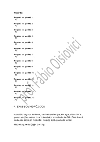 Gabarito:
Resposta da questão 1:
[A]
Resposta da questão 2:
[A]
Resposta da questão 3:
[E]
Resposta da questão 4:
[B]
Resposta da questão 5:
[D]
Resposta da questão 6:
[D]
Resposta da questão 7:
[C]
Resposta da questão 8:
[E]
Resposta da questão 9:
[C]
Resposta da questão 10:
[D]
Resposta da questão 11:
[E]
Resposta da questão 12:
[C]
Resposta da questão 13:
[E]
Resposta da questão 14:
[C]
4. BASES OU HIDRÓXIDOS
As bases, segundo Arrhenius, são substâncias que, em água, dissociam e
geram soluções iônicas onde o únicoânion encontrado é o OH-. Esse ânios é
conhecido como íon hidróxido ( hidroxila Simbolicamente temos:
NaOHl(aq) → Na+
(aq) + OH-
(aq)
 