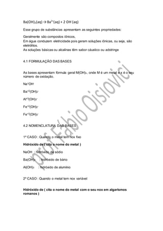 Ba(OH)2(aq) →Ba2+
(aq) + 2 OH-
(aq)
Esse grupo de substâncias apresentam as seguintes propriedades:
Geralmente são compostos iônicos,
Em água conduzem eletricidade pois geram soluções iônicas, ou seja, são
eletrólitos.
As soluções básicas ou alcalinas têm sabor cáustico ou adstringe
4.1 FORMULAÇÃO DAS BASES
As bases apresentam fórmula geral M(OH)x, onde M é um metal e x é o seu
número de oxidação.
Na+OH-
Ba+2(OH)2-
Al+3(OH)3-
Fe+2(OH)2-
Fe+3(OH)3-
4.2 NOMENCLATURA DAS BASES
1º CASO : Quando o metal tem nox fixo
Hidróxido de ( cita o nome do metal )
NaOH : hidróxido de sódio
Ba(OH)2 : hidróxido de bário
Al(OH)3 : hidróxido de alumínio
2º CASO : Quando o metal tem nox variável
Hidróxido de ( cita o nome do metal com o seu nox em algarismos
romanos )
 
