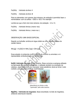 Fe(OH)2 : hidróxido de ferro II
Fe(OH)3 : hidróxido de ferro III
Para os elementos com apenas dosi números de oxidação é permitido fazer a
nomenclatura com os sufixos –OSO e –ICO. Por exemplo:
Lembre-se que o ferro tem dois números de oxidação : +2 e +3.
Fe(OH)2 : hidróxido ferroso (menor nox)
Fe(OH)3 : hidróxido férrico ( maior nox )
OBSERVAÇÃO: UMA BASE ESPECIAL
Quando se borbulha amônia em água obtém-se uma solução aquosa de
caráter básico
NH3(g) + H2O(l) ↔ NH4
+
(aq) + OH-
(aq)
Essa solução é conhecida como hidróxido de amônio ou amoníaco e é
representada simbolicamente por NH4OH(aq).
NaOH: hidróxido de sódio. Soda cáustica. Base corrosiva e perigosa utilizada
na fabricação de sabão e detergentes, é utilizada também na produção de
celulose, papel e alumínio. Ao manusear esse substância deve-se tomar muito
cuidado, pois ela pode provocar “queimaduras”.
Mg(OH)2 : hidróxido de magnésio. Base encontrada no leite de magnésia,
antiácido estomacal e laxante.
 