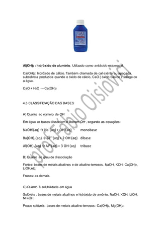 Al(OH)3 : hidróxido de alumínio. Utilizado como antiácido estomacal.
Ca(OH)2: hidróxido de cálcio. Também chamada de cal extinta ou apagada,
substância produzida quando o óxido de cálcio, CaO ( óxido básico ) , reage co
a água.
CaO + H2O → Ca(OH)2
4.3 CLASSIFICAÇÃO DAS BASES
A) Quanto ao número de OH-
Em água as bases dissociam e liberam OH-, segundo as equações:
NaOHl(aq) → Na+
(aq) + OH-
(aq) monobase
Ba(OH)2(aq) →Ba2+
(aq) + 2 OH-
(aq) dibase
Al(OH)3(aq) →Al3+
(aq) + 3 OH-
(aq) tribase
B) Quanto ao grau de dissociação
Fortes: bases de metais alcalinos e de alcalino-terrosos. NaOH, KOH, Ca(OH)2,
LiOH,etc.
Fracas: as demais.
C) Quanto à solubilidade em água
Solúveis : bases de metais alcalinos e hidróxido de amônio. NaOH, KOH, LiOH,
NH4OH.
Pouco solúveis: bases de metais alcalino-terrosos: Ca(OH)2, Mg(OH)2.
 