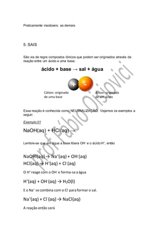 Praticamente insolúveis: as demais
5. SAIS
São via de regra compostos iônicos que podem ser originados através da
reação entre um ácido e uma base.
ácido + base → sal + água
Essa reação é conhecida como NEUTRALIZAÇÃO. Vejamos os exemplos a
seguir:
Exemplo 01
NaOH(aq) + HCl(aq) →
Lembre-se que em água a base libera OH- e o ácido H+, então
NaOHl(aq)→ Na+
(aq) + OH-
(aq)
HCl(aq) → H+
(aq) + Cl-
(aq)
O H+
reage com o OH-
e forma-sea água
H+
(aq) + OH-
(aq) → H2O(l)
E o Na+
secombina com o Cl-
para formar o sal.
Na+
(aq) + Cl-
(aq) → NaCl(aq)
A reação então será
 