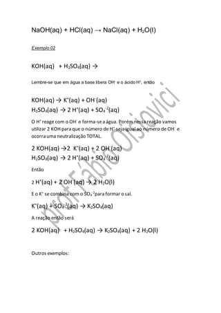 NaOH(aq) + HCl(aq) → NaCl(aq) + H2O(l)
Exemplo 02
KOH(aq) + H2SO4(aq) →
Lembre-se que em água a base libera OH- e o ácido H+, então
KOH(aq) → K+
(aq) + OH-
(aq)
H2SO4(aq) → 2 H+
(aq) + SO4
-2
(aq)
O H+
reage com o OH-
e forma-sea água. Porémnessa reação vamos
utilizar 2 KOH para que o número de H+
seja igual ao número de OH-
e
ocorra uma neutralização TOTAL.
2 KOH(aq) →2 K+
(aq) + 2 OH-
(aq)
H2SO4(aq) → 2 H+
(aq) + SO4
-2
(aq)
Então
2 H+
(aq) + 2 OH-
(aq) → 2 H2O(l)
E o K+
se combina com o SO4
-2
para formar o sal.
K+
(aq) + SO4
-2
(aq) → K2SO4(aq)
A reação então será
2 KOH(aq) + H2SO4(aq) → K2SO4(aq) + 2 H2O(l)
Outros exemplos:
 
