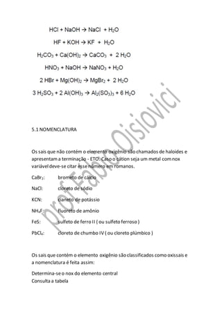 5.1 NOMENCLATURA
Os sais que não contém o elemento oxigênio são chamados de haloides e
apresentama terminação - ETO. Caso o cátion seja um metal comnox
variáveldeve-se citar essenúmero em romanos.
CaBr2: brometo de cálcio
NaCl: cloreto de sódio
KCN: cianeto de potássio
NH4F: fluoreto de amônio
FeS: sulfeto de ferro II ( ou sulfeto ferroso )
PbCl4: cloreto de chumbo IV ( ou cloreto plúmbico )
Os sais que contém o elemento oxigênio são classificados como oxissais e
a nomenclatura é feita assim:
Determina-seo nox do elemento central
Consulta a tabela
 