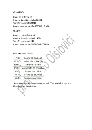 d) Zn3(PO4)2
O nox do fósforo é +5
O nome do ácido seria fosfórICO
Transforma para fosfATO
Logo o nome do salé FOSFATO DEZINCO
e) AgNO3
O nox do nitrogênio é +3
O nome do ácido seria nitrOSO
Transforma para nitrITO
Logo o nome do salé NITRITO DEPRATA
Mais exemplos de sais
Na água mineral devemos encontrar sais. Veja o rótulo a seguir e
identifique as substâncias.
 