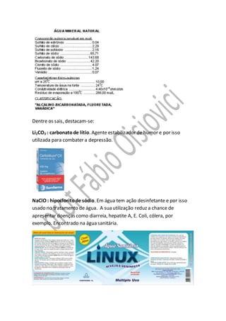Dentre os sais, destacam-se:
Li2CO3 : carbonatode lítio. Agente estabilizador de humor e por isso
utilizada para combater a depressão.
NaClO : hipocloritode sódio. Em água tem ação desinfetante e por isso
usado no tratamento de água. A sua utilização reduz a chance de
apresentar doenças como diarreia, hepatite A, E. Coli, cólera, por
exemplo. Encontrado na água sanitária.
 