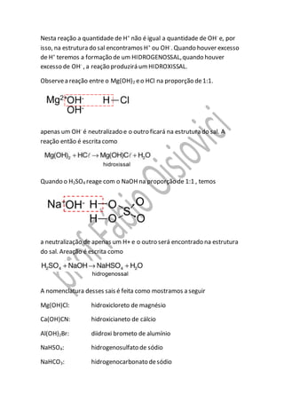 Nesta reação a quantidade de H+
não é igual a quantidade de OH-
e, por
isso, na estrutura do sal encontramos H+
ou OH-
. Quando houver excesso
de H+
teremos a formação de um HIDROGENOSSAL,quando houver
excesso de OH-
, a reação produzirá umHIDROXISSAL.
Observea reação entre o Mg(OH)2 eo HCl na proporção de1:1.
apenas um OH-
é neutralizado e o outro ficará na estrutura do sal. A
reação então é escrita como
Quando o H2SO4 reage com o NaOH na proporção de 1:1 , temos
a neutralização de apenas um H+ e o outro será encontrado na estrutura
do sal. Areação é escrita como
A nomenclatura desses sais é feita como mostramos a seguir
Mg(OH)Cl: hidroxicloreto de magnésio
Ca(OH)CN: hidroxicianeto de cálcio
Al(OH)2Br: diidroxi brometo de alumínio
NaHSO4: hidrogenosulfato de sódio
NaHCO3: hidrogenocarbonato desódio
 