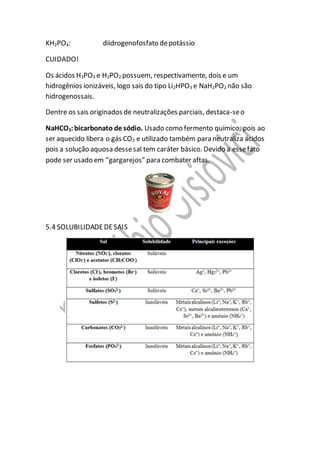 KH2PO4: diidrogenofosfato depotássio
CUIDADO!
Os ácidos H3PO3 e H3PO2 possuem, respectivamente, dois e um
hidrogênios ionizáveis, logo sais do tipo Li2HPO3 e NaH2PO2 não são
hidrogenossais.
Dentre os sais originados de neutralizações parciais, destaca-seo
NaHCO3:bicarbonato de sódio. Usado como fermento químico, pois ao
ser aquecido libera o gás CO2 e utilizado também para neutraliza ácidos
pois a solução aquosa dessesal tem caráter básico. Devido a essefato
pode ser usado em “gargarejos” para combater aftas.
5.4 SOLUBILIDADEDESAIS
 