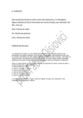 6. HIDRETOS
São compostos binários ondeum dos dois elementos é o hidrogênio.
Alguns hidretos já forammostrados em outras funções, por exemplo, HCl,
NH3, H2O, etc.
NaH: hidreto de sódio
KH: hidreto de potássio
CaH2: hidreto de cálcio.
EXERCÍCIOS DESALA
1. O hipoclorito de sódio é um sal utilizado frequentemente em soluções aquosas como
desinfetante e/ou agente alvejante. Esse sal pode ser preparado pela absorção do gás cloro
em solução de hidróxido de sódio mantida sob resfriamento, de modo a prevenir a formação de
clorato de sódio. As soluções comerciais de hipoclorito de sódio sempre contêm quantidade
significativa de cloreto de sódio, obtido como subproduto durante a formação do hipoclorito.
Assim, é correto afirmar que as fórmulas químicas do hipoclorito de sódio, clorato de sódio e
cloreto de sódio são, respectivamente,
a) 3NaC O, NaC Ol l e NaC .l
b) 2 4NaC O , NaC Ol l e NaC .l
c) 2NaC O, NaC Ol l e NaC .l
d) 4NaC O, NaC Ol l e 2NaC O .l
e) 2 3NaC O , NaC Ol l e NaC .l
2. O esquema apresentado a seguir mostra as regiões da língua que respondem mais
intensamente aos diferentes sabores.
 