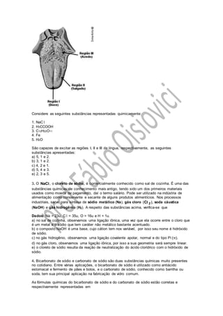 Considere as seguintes substâncias representadas quimicamente:
1. NaC l
2. H3CCOOH
3. C12H22O11
4. Fe
5. H2O
São capazes de excitar as regiões I, II e III da língua, respectivamente, as seguintes
substâncias apresentadas:
a) 5, 1 e 2.
b) 3, 1 e 2.
c) 4, 2 e 1.
d) 5, 4 e 3.
e) 2, 3 e 5.
3. O ,NaCl o cloreto de sódio, é comercialmente conhecido como sal de cozinha. É uma das
substâncias químicas de conhecimento mais antigo, tendo sido um dos primeiros materiais
usados como moeda de pagamento, daí o termo salário. Pode ser utilizado na indústria de
alimentação como conservante e secante de alguns produtos alimentícios. Nos processos
industriais, serve para síntese de sódio metálico (Na), gás cloro 2C( ),l soda cáustica
(NaOH) e gás hidrogênio (H2). A respeito das substâncias acima, verifica-se que
Dados: Na = 23u, C l = 35u, O = 16u e H = 1u.
a) no sal de cozinha, observamos uma ligação iônica, uma vez que ela ocorre entre o cloro que
é um metal e o sódio que tem caráter não metálico bastante acentuado.
b) o composto NaOH é uma base, cujo cátion tem nox variável, por isso seu nome é hidróxido
de sódio.
c) no gás hidrogênio, observamos uma ligação covalente apolar, normal e do tipo Pi ( ).π
d) no gás cloro, observamos uma ligação iônica, por isso a sua geometria será sempre linear.
e) o cloreto de sódio resulta da reação de neutralização do ácido clorídrico com o hidróxido de
sódio.
4. Bicarbonato de sódio e carbonato de sódio são duas substâncias químicas muito presentes
no cotidiano. Entre várias aplicações, o bicarbonato de sódio é utilizado como antiácido
estomacal e fermento de pães e bolos, e o carbonato de sódio, conhecido como barrilha ou
soda, tem sua principal aplicação na fabricação de vidro comum.
As fórmulas químicas do bicarbonato de sódio e do carbonato de sódio estão corretas e
respectivamente representadas em
 