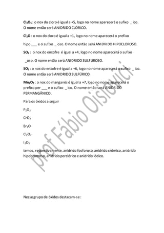 Cl2O5 : o nox do cloro é igual a +5, logo no nome aparecerá o sufixo _ ico.
O nome então será ANIDRIDOCLÓRICO.
Cl2O : o nox do cloro é igual a +1, logo no nome aparecerá o prefixo
hipo ___ e o sufixo _ oso. O nome então será ANIDRIDO HIPOCLOROSO.
SO2 : o nox do enxofre é igual a +4, logo no nome aparecerá o sufixo
_oso. O nome então será ANIDRIDO SULFUROSO.
SO3 : o nox do enxofre é igual a +6, logo no nome aparecerá o sufixo _ ico.
O nome então será ANIDRIDOSULFÚRICO.
Mn2O7 : o nox do manganês é igual a +7, logo no nome aparecerá o
prefixo per ___ e o sufixo _ ico. O nome então será ANIDRIDO
PERMANGÂNICO.
Para os óxidos a seguir
P2O3
CrO3
Br2O
Cl2O7
I2O5
temos, respectivamente, anidrido fosforoso, anidrido crômico, anidrido
hipobromoso, anidrido perclórico e anidrido iódico.
Nessegrupo de óxidos destacam-se:
 