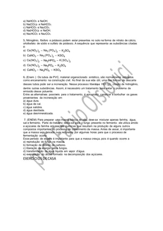 a) NaHCO3 e NaOH.
b) Na(CO3)2 e NaHCO3.
c) NaHCO3 e Na2CO3.
d) Na(HCO3)2 e NaOH.
e) Na2HCO3 e Na2CO3.
5. Nitrogênio, fósforo e potássio podem estar presentes no solo na forma de nitrato de cálcio,
ortofosfato de sódio e sulfato de potássio. A sequência que representa as substâncias citadas
é:
a)  2 2
Ca NO –  3 4 2
Na PO – 2 4K SO
b) 3CaNO –  3 4 3
Na PO – 4KSO
c)  3 2
Ca NO – 2 4Na HPO –  4 2
K SO
d)  3 2
Ca NO – 3 4Na PO – 2 4K SO
e) 3CaNO – 3 4Na PO – 4KSO
6. (Enem ) Os tubos de PVC, material organoclorado sintético, são normalmente utilizados
como encanamento na construção civil. Ao final da sua vida útil, uma das formas de descarte
desses tubos pode ser a incineração. Nesse processo libera-se  HC g ,l cloreto de hidrogênio,
dentre outras substâncias. Assim, é necessário um tratamento para evitar o problema da
emissão desse poluente.
Entre as alternativas possíveis para o tratamento, é apropriado canalizar e borbulhar os gases
provenientes da incineração em
a) água dura.
b) água de cal.
c) água salobra.
d) água destilada.
e) água desmineralizada.
7. (ENEM) Para preparar uma massa básica de pão, deve-se misturar apenas farinha, água,
sal e fermento. Parte do trabalho deixa-se para o fungo presente no fermento: ele utiliza amido
e açúcares da farinha em reações químicas que resultam na produção de alguns outros
compostos importantes no processo de crescimento da massa. Antes de assar, é importante
que a massa seja deixada num recipiente por algumas horas para que o processo de
fermentação ocorra.
Esse período de espera é importante para que a massa cresça, pois é quando ocorre a
a) reprodução do fungo na massa.
b) formação de dióxido de carbono.
c) liberação de energia pelos fungos.
d) transformação da água líquida em vapor d’água.
e) evaporação do álcool formado na decomposição dos açúcares.
EXERCÍCIOS DECASA
 