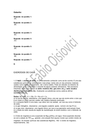 Gabarito:
Resposta da questão 1:
[A]
Resposta da questão 2:
[B]
Resposta da questão 3:
[E]
Resposta da questão 4:
[C]
Resposta da questão 5:
[D]
Resposta da questão 6:
[B]
Resposta da questão 7:
B
EXERCÍCIOS DE CASA
1. O ,NaCl o cloreto de sódio, é comercialmente conhecido como sal de cozinha. É uma das
substâncias químicas de conhecimento mais antigo, tendo sido um dos primeiros materiais
usados como moeda de pagamento, daí o termo salário. Pode ser utilizado na indústria de
alimentação como conservante e secante de alguns produtos alimentícios. Nos processos
industriais, serve para síntese de sódio metálico (Na), gás cloro 2C( ),l soda cáustica
(NaOH) e gás hidrogênio (H2). Analisando as substâncias acima, pode-se afirmar
corretamente que
Dados: Na = 23u, C l = 35u, O = 16u e H = 1u.
a) no sal de cozinha, observamos uma ligação iônica, uma vez que ela ocorre entre o cloro que
é um metal e o sódio que tem caráter não metálico bastante acentuado.
b) o composto NaOH é uma base, cujo cátion tem nox variável, por isso seu nome é hidróxido
de sódio.
c) no gás hidrogênio, observamos uma ligação covalente apolar, normal e do tipo Pi ( ).π
d) no gás cloro, observamos uma ligação iônica, por isso a sua geometria será sempre linear.
e) o cloreto de sódio resulta da reação de neutralização do ácido clorídrico com o hidróxido de
sódio.
2. O leite de magnésia é uma suspensão de Mg(aq)(OH)2(s) em água. Esta suspensão dissolve-
se com a adição de (aq)HC ,l gerando uma solução final aquosa incolor que contém cloreto de
magnésio. As funções químicas das substâncias Mg(OH)2, HCl e cloreto de magnésio,
respectivamente, são:
 