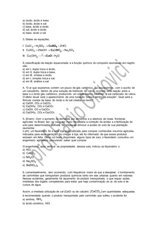 a) óxido, ácido e base
b) óxido, ácido e sal
c) base, ácido e óxido
d) sal, ácido e óxido
e) base, ácido e sal
3. Dadas as equações:
I. 2 2 4CuC H SO 2HC  l l4CuSO
II.  4 2 4CuSO 2NaOH Na SO  2
Cu OH
III.   22
Cu OH H O

 CuO
A classificação da reação equacionada e a função química do composto assinalado em negrito
são:
a) em I, dupla troca e ácido.
b) em II, dupla troca e base.
c) em III, síntese e óxido.
d) em I, simples troca e sal.
e) em III, análise e sal.
4. “O ar que expiramos contém um pouco de gás carbônico. Se assoprarmos, com o auxílio de
um canudinho, dentro de uma solução de hidróxido de cálcio, ocorrerá uma reação entre a
base e o óxido gás carbônico, produzindo um sólido branco insolúvel, o sal carbonato de cálcio.
O efeito visual será o aparecimento de uma turvação branca dentro da solução”. Qual será a
fórmula correta da base, do óxido e do sal citados no texto?
a) CaOH, CO2 e CaCO3.
b) Ca(OH)2, CO2 e CaCO3.
c) CaOH, CO e CaCO3.
d) Ca(OH)2, CO2 e Ca2CO3.
5. (Enem) Com o aumento da demanda por alimentos e a abertura de novas fronteiras
agrícolas no Brasil, faz- se cada vez mais necessária a correção da acidez e a fertilização do
solo para determinados cultivos. No intuito de diminuir a acidez do solo de sua plantação
(aumentar
o pH), um fazendeiro foi a uma loja especializada para comprar conhecidos insumos agrícolas,
indicados para essa correção. Ao chegar à loja, ele foi informado de que esses produtos
estavam em falta. Como só havia disponíveis alguns tipos de sais, o fazendeiro consultou um
engenheiro agrônomo procurando saber qual comprar.
O engenheiro, após verificar as propriedades desses sais, indicou ao fazendeiro o
a) KCl
b) 3CaCO
c) 4NH Cl
d) 2 4Na SO
e) 3 2Ba(NO )
6. Lamentavelmente, vem ocorrendo, com frequência maior do que a desejável, o tombamento
de caminhões que transportam produtos químicos tanto em vias urbanas quanto em rodovias.
Nesses acidentes, geralmente há vazamento do produto transportado, o que requer ações
imediatas dos órgãos competentes para evitar que haja contaminação do ar, do solo e de
cursos de água.
Assim, a imediata utilização de cal (CaO) ou de calcário  3CaCO em quantidades adequadas
é recomendada quando o produto transportado pelo caminhão que sofreu o acidente for
a) amônia, 3NH .
b) ácido clorídrico, HCℓ.
 