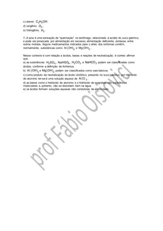 c) etanol, 2 5C H OH.
d) oxigênio, 2O .
e) hidrogênio, 2H .
7. A azia é uma sensação de “queimação” no estômago, relacionada à acidez do suco gástrico,
e pode ser provocada por alimentação em excesso, alimentação deficiente, estresse, entre
outros motivos. Alguns medicamentos indicados para o alívio dos sintomas contêm,
normalmente, substâncias como  3
A OHl e  2
Mg OH .
Nesse contexto e com relação a ácidos, bases e reações de neutralização, é correto afirmar
que:
a) as substâncias: 2 4H SO , 4NaHSO , 2 3H CO e 3NaHCO podem ser classificadas como
ácidos, conforme a definição de Arrhenius.
b)  3
A OHl e  2
Mg OH podem ser classificados como sais básicos.
c) como produto da neutralização do ácido clorídrico, presente no suco gástrico, por hidróxido
de alumínio ter-se-á uma solução aquosa de 3A Cl l .
d) as bases como o hidróxido de alumínio e o hidróxido de magnésio são substâncias
moleculares e, portanto, não se dissolvem bem na água.
e) os ácidos formam soluções aquosas não condutoras de eletricidade.
 