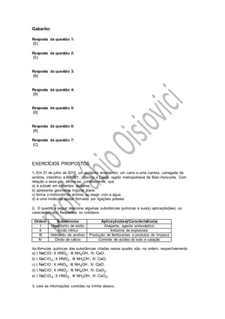 Gabarito:
Resposta da questão 1:
[E]
Resposta da questão 2:
[E]
Resposta da questão 3:
[B]
Resposta da questão 4:
[B]
Resposta da questão 5:
[B]
Resposta da questão 6:
[B]
Resposta da questão 7:
[C]
EXERCÍCIOS PROPOSTOS
1. Em 31 de julho de 2010, um acidente envolvendo um carro e uma carreta, carregada de
amônia, interditou a BR-381, próxima a Caeté, região metropolitana de Belo Horizonte. Com
relação a esse gás, afirma-se, corretamente, que
a) é solúvel em solventes apolares.
b) apresenta geometria trigonal plana.
c) forma o hidróxido de amônio ao reagir com a água.
d) é uma molécula apolar formada por ligações polares.
2. O quadro a seguir relaciona algumas substâncias químicas e sua(s) aplicação(ões) ou
característica(s) frequentes no cotidiano.
Ordem Substâncias Aplicação(ões)/Característica(s)
I Hipoclorito de sódio Alvejante, agente antisséptico
II Ácido nítrico Indústria de explosivos
III Hidróxido de amônio Produção de fertilizantes e produtos de limpeza
IV Óxido de cálcio Controle de acidez do solo e caiação
As fórmulas químicas das substâncias citadas nesse quadro são, na ordem, respectivamente:
a) I. NaC Ol ; II. 3HNO ; III. 4NH OH; IV. CaO.
b) I. 4NaC Ol ; II. 3HNO ; III. 3NH OH; IV. CaO.
c) I. NaC Ol ; II. 3HNO ; III. 3NH OH; IV. CaO.
d) I. NaC Ol ; II. 2HNO ; III. 4NH OH; IV. 2CaO .
e) I. 4NaC Ol ; II. 2HNO ; III. 3NH OH; IV. 2CaO .
3. Leia as informações contidas na tirinha abaixo.
 