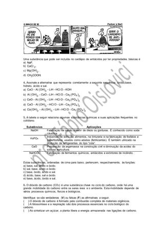 Uma substância que pode ser incluída no cardápio de antiácidos por ter propriedades básicas é
a) NaF.
b) 2CaC .l
c)  2
Mg OH .
d) 3CH COOH.
4. Assinale a alternativa que representa corretamente a seguinte sequência: óxido, base,
hidreto, ácido e sal.
a)  3
CaO A OH LiH HC O KOH   l l
b)    3 43 2
A OH CaO LiH HC O Ca PO   l l
c)    3 43 2
CaO A OH LiH HC O Ca PO   l l
d)    3 43 2
CaO A OH HC O LiH Ca PO   l l
e)      3 42 3 2
Ca OH A OH LiH HC O Ca PO   l l
5. A tabela a seguir relaciona algumas substâncias químicas e suas aplicações frequentes no
cotidiano.
Substâncias Aplicações
NaOH Fabricação de sabão a partir de óleos ou gorduras. É conhecido como soda
cáustica.
H3PO4
Indústrias de vidro, de alimentos, na tinturaria e na fabricação de fosfatos e
superfosfatos usados como adubos (fertilizantes). É também utilizado na
produção de refrigerantes do tipo “cola”.
CaO Preparação da argamassa na construção civil e diminuição da acidez do
solo na agricultura.
NaHCO3 Fabricação de fermentos químicos, antiácidos e extintores de incêndio.
Estas substâncias, ordenadas de cima para baixo, pertencem, respectivamente, às funções:
a) base, sal, ácido e óxido.
b) sal, base, ácido e óxido.
c) base, óxido, ácido e sal.
d) ácido, base, sal e óxido.
e) base, ácido, óxido e sal.
6. O dióxido de carbono (CO2) é uma substância chave no ciclo do carbono, onde há uma
grande mobilidade do carbono entre os seres vivos e o ambiente. Esta mobilidade depende de
vários processos químicos, físicos e biológicos.
Identifique se são verdadeiras (V) ou falsas (F) as afirmativas a seguir.
( ) O dióxido de carbono é formado pela combustão completa de materiais orgânicos.
( ) A fotossíntese e a respiração são dois processos essenciais no ciclo biológico do
carbono.
( ) Ao sintetizar um açúcar, a planta libera a energia armazenada nas ligações de carbono.
 