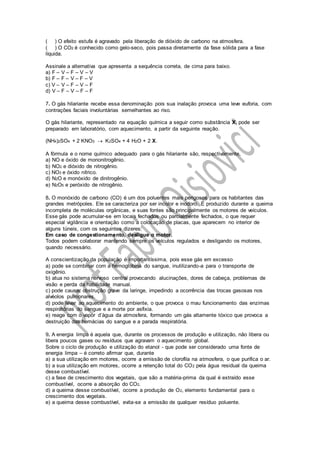 ( ) O efeito estufa é agravado pela liberação de dióxido de carbono na atmosfera.
( ) O CO2 é conhecido como gelo-seco, pois passa diretamente da fase sólida para a fase
líquida.
Assinale a alternativa que apresenta a sequência correta, de cima para baixo.
a) F – V – F – V – V
b) F – F – V – F – V
c) V – V – F – V – F
d) V – F – V – F – F
7. O gás hilariante recebe essa denominação pois sua inalação provoca uma leve euforia, com
contrações faciais involuntárias semelhantes ao riso.
O gás hilariante, representado na equação química a seguir como substância X, pode ser
preparado em laboratório, com aquecimento, a partir da seguinte reação.
(NH4)2SO4 + 2 KNO3  K2SO4 + 4 H2O + 2 X.
A fórmula e o nome químico adequado para o gás hilariante são, respectivamente,
a) NO e óxido de mononitrogênio.
b) NO2 e dióxido de nitrogênio.
c) NO3 e óxido nítrico.
d) N2O e monóxido de dinitrogênio.
e) N2O5 e peróxido de nitrogênio.
8. O monóxido de carbono (CO) é um dos poluentes mais perigosos para os habitantes das
grandes metrópoles. Ele se caracteriza por ser incolor e inodoro. É produzido durante a queima
incompleta de moléculas orgânicas, e suas fontes são principalmente os motores de veículos.
Esse gás pode acumular-se em locais fechados ou parcialmente fechados, o que requer
especial vigilância e orientação como a colocação de placas, que aparecem no interior de
alguns túneis, com os seguintes dizeres:
Em caso de congestionamento, desligue o motor.
Todos podem colaborar mantendo sempre os veículos regulados e desligando os motores,
quando necessário.
A conscientização da população é importantíssima, pois esse gás em excesso
a) pode se combinar com a hemoglobina do sangue, inutilizando-a para o transporte de
oxigênio.
b) atua no sistema nervoso central provocando alucinações, dores de cabeça, problemas de
visão e perda da habilidade manual.
c) pode causar obstrução grave da laringe, impedindo a ocorrência das trocas gasosas nos
alvéolos pulmonares.
d) pode levar ao aquecimento do ambiente, o que provoca o mau funcionamento das enzimas
respiratórias do sangue e a morte por asfixia.
e) reage com o vapor d’água da atmosfera, formando um gás altamente tóxico que provoca a
destruição das hemácias do sangue e a parada respiratória.
9. A energia limpa é aquela que, durante os processos de produção e utilização, não libera ou
libera poucos gases ou resíduos que agravam o aquecimento global.
Sobre o ciclo de produção e utilização do etanol - que pode ser considerado uma fonte de
energia limpa – é correto afirmar que, durante
a) a sua utilização em motores, ocorre a emissão de clorofila na atmosfera, o que purifica o ar.
b) a sua utilização em motores, ocorre a retenção total do CO2 pela água residual da queima
desse combustível.
c) a fase de crescimento dos vegetais, que são a matéria-prima da qual é extraído esse
combustível, ocorre a absorção do CO2.
d) a queima desse combustível, ocorre a produção de O2, elemento fundamental para o
crescimento dos vegetais.
e) a queima desse combustível, evita-se a emissão de qualquer resíduo poluente.
 