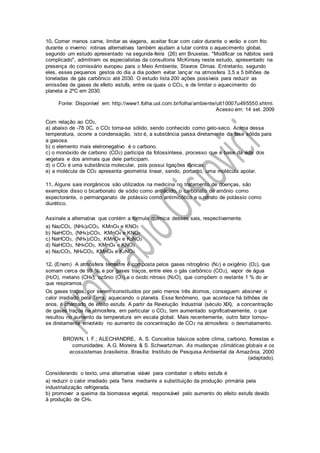 10. Comer menos carne, limitar as viagens, aceitar ficar com calor durante o verão e com frio
durante o inverno: rotinas alternativas também ajudam a lutar contra o aquecimento global,
segundo um estudo apresentado na segunda-feira (26) em Bruxelas. "Modificar os hábitos será
complicado", admitiram os especialistas da consultoria McKinsey neste estudo, apresentado na
presença do comissário europeu para o Meio Ambiente, Stavros Dimas. Entretanto, segundo
eles, esses pequenos gestos do dia a dia podem evitar lançar na atmosfera 3,5 a 5 bilhões de
toneladas de gás carbônico até 2030. O estudo lista 200 ações possíveis para reduzir as
emissões de gases de efeito estufa, entre os quais o CO2, e de limitar o aquecimento do
planeta a 2ºC em 2030.
Fonte: Disponível em: http://www1.folha.uol.com.br/folha/ambiente/ult10007u495550.shtml.
Acesso em: 14 set. 2009
Com relação ao CO2,
a) abaixo de -78 0C, o CO2 torna-se sólido, sendo conhecido como gelo-seco. Acima dessa
temperatura, ocorre a condensação, isto é, a substância passa diretamente da fase sólida para
a gasosa.
b) o elemento mais eletronegativo é o carbono.
c) o monóxido de carbono (CO2) participa da fotossíntese, processo que é base da vida dos
vegetais e dos animais que dele participam.
d) o CO2 é uma substância molecular, pois possui ligações iônicas.
e) a molécula de CO2 apresenta geometria linear, sendo, portanto, uma molécula apolar.
11. Alguns sais inorgânicos são utilizados na medicina no tratamento de doenças, são
exemplos disso o bicarbonato de sódio como antiácido, o carbonato de amônio como
expectorante, o permanganato de potássio como antimicótico e o nitrato de potássio como
diurético.
Assinale a alternativa que contém a fórmula química desses sais, respectivamente.
a) Na2CO3, (NH4)2CO3, KMnO4 e KNO3
b) NaHCO3, (NH4)2CO3, KMnO4 e KNO3
c) NaHCO3, (NH4)2CO3, KMnO4 e K2NO3
d) NaHCO3, NH4CO3, KMnO4 e KNO3
e) Na2CO3, NH4CO3, KMnO4 e K2NO3
12. (Enem) A atmosfera terrestre é composta pelos gases nitrogênio (N2) e oxigênio (O2), que
somam cerca de 99 %, e por gases traços, entre eles o gás carbônico (CO2), vapor de água
(H2O), metano (CH4), ozônio (O3) e o óxido nitroso (N2O), que compõem o restante 1 % do ar
que respiramos.
Os gases traços, por serem constituídos por pelo menos três átomos, conseguem absorver o
calor irradiado pela Terra, aquecendo o planeta. Esse fenômeno, que acontece há bilhões de
anos, é chamado de efeito estufa. A partir da Revolução Industrial (século XIX), a concentração
de gases traços na atmosfera, em particular o CO2, tem aumentado significativamente, o que
resultou no aumento da temperatura em escala global. Mais recentemente, outro fator tornou-
se diretamente envolvido no aumento da concentração de CO2 na atmosfera: o desmatamento.
BROWN, I. F.; ALECHANDRE, A. S. Conceitos básicos sobre clima, carbono, florestas e
comunidades. A.G. Moreira & S. Schwartzman. As mudanças climáticas globais e os
ecossistemas brasileiros. Brasília: Instituto de Pesquisa Ambiental da Amazônia, 2000
(adaptado).
Considerando o texto, uma alternativa viável para combater o efeito estufa é
a) reduzir o calor irradiado pela Terra mediante a substituição da produção primária pela
industrialização refrigerada.
b) promover a queima da biomassa vegetal, responsável pelo aumento do efeito estufa devido
à produção de CH4.
 