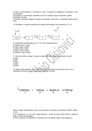 c) reduzir o desmatamento, mantendo-se, assim, o potencial da vegetação em absorver o CO2
da atmosfera.
d) aumentar a concentração atmosférica de H2O, molécula capaz de absorver grande
quantidade de calor.
e) remover moléculas orgânicas polares da atmosfera, diminuindo a capacidade delas de reter
calor.
13. Considere a seguinte sequência de reações de formação dos compostos X, Y e Z.
As substâncias representadas por X, Y e Z são, respectivamente,
a) Ca(OH)2,Ca2S e CaCℓ.
b) CaO2, CaS2 e CaCℓ2.
c) CaOH, CaS e CaCℓ.
d) CaO2, Ca2S e Ca2Cℓ.
e) Ca(OH)2, CaS e CaCℓ2.
14. Qual dos óxidos a seguir é usado na agricultura para neutralizar a acidez do solo?
a) MgO
b) KO
c) MnO
d) CaO
e) Aℓ2O3
15. Alguns países adotam a pena de morte. Uma das formas de execução ocorre com a
utilização de câmaras de gás e se dá pela produção de HCN.
Sobre a reação representada acima, que demonstra o processo de produção do HCN, verifica-
se que
a) As substâncias 1, 2, 3 e 4 são, respectivamente, cianato de sódio, ácido sulfúrico, sulfato de
sódio e cianato de hidrogênio.
b) Há na estrutura da substância 4 a presença de uma ligação sigma e três ligações pi.
 