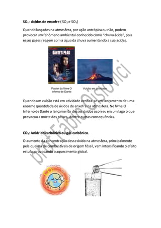 SOx : óxidos de enxofre ( SO2 e SO3)
Quando lançados na atmosfera, por ação antrópicaou não, podem
provocar umfenômeno ambiental conhecido como “chuva ácida”, pois
esses gases reagem coma água da chuva aumentando a sua acidez.
Quando um vulcão está em atividade verifica-seum lançamento de uma
enorme quantidade de óxidos de enxofre na atmosfera. No filme O
Inferno deDante o lançamento desses óxidos ocorreu em um lago o que
provocou a morte dos peixes, dentre outras consequências.
CO2: Anidridocarbônicoou gás carbônico.
O aumento da concentração desseóxido na atmosfera, principalmente
pela queima de combustíveis de origem fóssil, vem intensificando o efeito
estufa, provocando o aquecimento global.
 