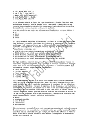 a) NaCℓ, MgCℓ2, MgS e CaCO3
b) NaCℓ2, MgCℓ2, MgSO4 e Ca2C
c) NaCℓ2, MgCℓ, Mg2SO4 e Ca(CO3)2
d) NaCℓ, MgCℓ2, MgSO4 e CaCO3
e) NaCℓ, Mg2Cℓ, MgS e Ca2CO3
21. Na atmosfera artificial do interior das cápsulas espaciais, o oxigênio consumido pelos
astronautas é renovado a partir de reservas de O2. Para manter a concentração do gás
produzido pelo metabolismo energético dos tripulantes em níveis não-tóxicos, o ar artificial
dessas cápsulas precisa, ainda, ser continuamente purificado.
Uma das substâncias que podem ser utilizadas na purificação do ar, com esse objetivo, é:
a) HCℓ
b) K2SO4
c) H2CO3
d) NaOH
22. "Dentre as várias alternativas existentes para a produção de radicais hidroxilas pode ser
dado destaque à fotocatálise heterogênea, principalmente na presença de TiO2, fotocatálise
assistida por H2O2 e sistemas Fenton que se utilizam de FeSO4, processos esses muito
explorados para degradação de inúmeros poluentes orgânicos de relevância ambiental".
As substâncias em destaque são:
a) óxido de titânio (um óxido), água oxigenada, sulfato férrico (uma base).
b) dióxido de titânio (um óxido), água destilada, sulfato férrico (um ácido).
c) dióxido de titânio (uma base), água destilada, sulfato férrico (um sal).
d) dióxido de titânio (um óxido), água oxigenada, sulfato ferroso (um sal).
e) dióxido de titânio (um óxido), água destilada, sulfato ferroso (um tetróxido).
23. O gás carbônico, decorrente da queima de combustíveis fósseis pode ser injetado em
reservatórios de petróleo esgotados, com a finalidade de minimizar a contribuição desse gás
para o efeito estufa. Nesses reservatórios, esse gás combina-se com óxidos de ferro (II) e
manganês (II) formando, respectivamente, os carbonatos:
a) FeCO3 e MnCO3
b) Fe2(CO3)3 e MgCO3
c) FeCO3 e MgCO3
d) Fe2(CO3)3 e Mn(CO3)2
e) Fe2(CO3)3 e Mn2O7
24. A cal extinta ou cal apagada (Ca(OH)2) é muito utilizada em construções de alvenaria
(tijolo) para formar uma pasta que misturada à areia e ao cimento seca fazendo com que a
parede de tijolos não caia. A maioria dos trabalhadores de construção civil não utiliza luvas
para proteger as mãos após o manuzeio da argamassa de cal. Se a pessoa ficar muito tempo
com resíduos de cal na mão, isto faz com que as mãos fiquem ressecadas; isto ocorre devido a
uma reação química que remove a oleosidade da pele. Após um dia de trabalho é muito
comum o profissional, mesmo após lavar as mãos, estar com elas toda cheia de resíduos de
cal, que continua removendo a oleosidade remanescente. Para neutralizar esta cal da mão
lavada, das substâncias a seguir o profissional poderá utilizar:
a) vinagre.
b) bicarbonato de sódio.
c) pasta de dente.
d) sal de cozinha.
e) amido de milho.
25. A chuva ácida é um dos fenômenos mais preocupantes causados pela sociedade moderna.
O enxofre, presente nos combustíveis, é um dos elementos que contribui para sua formação.
Esta chuva provoca a corrosão como, por exemplo, em monumentos artísticos de mármore,
devido a uma reação química. A corrosão neste material é consequência do mármore ser
formado, principalmente, de:
 