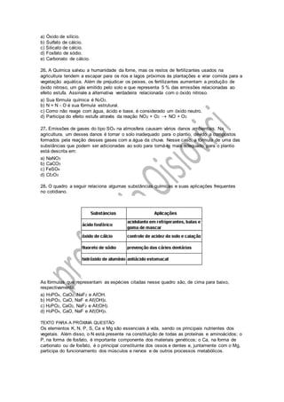 a) Óxido de silício.
b) Sulfato de cálcio.
c) Silicato de cálcio.
d) Fosfato de sódio.
e) Carbonato de cálcio.
26. A Química salvou a humanidade da fome, mas os restos de fertilizantes usados na
agricultura tendem a escapar para os rios e lagos próximos às plantações e virar comida para a
vegetação aquática. Além de prejudicar os peixes, os fertilizantes aumentam a produção de
óxido nitroso, um gás emitido pelo solo e que representa 5 % das emissões relacionadas ao
efeito estufa. Assinale a alternativa verdadeira relacionada com o óxido nitroso.
a) Sua fórmula química é N2O3.
b) N = N - O é sua fórmula estrutural.
c) Como não reage com água, ácido e base, é considerado um óxido neutro.
d) Participa do efeito estufa através da reação NO2 + O2  NO + O3
27. Emissões de gases do tipo SOx na atmosfera causam vários danos ambientais. Na
agricultura, um desses danos é tornar o solo inadequado para o plantio, devido a compostos
formados pela reação desses gases com a água da chuva. Nesse caso, a fórmula de uma das
substâncias que podem ser adicionadas ao solo para torná-lo mais adequado para o plantio
está descrita em:
a) NaNO3
b) CaCO3
c) FeSO4
d) Cℓ2O3
28. O quadro a seguir relaciona algumas substâncias químicas e suas aplicações frequentes
no cotidiano.
As fórmulas que representam as espécies citadas nesse quadro são, de cima para baixo,
respectivamente,
a) H3PO4, CaO2, NaF2 e AℓOH.
b) H3PO3, CaO, NaF e Aℓ(OH)2.
c) H2PO2, CaO2, NaF2 e Aℓ(OH).
d) H3PO4, CaO, NaF e Aℓ(OH)3.
TEXTO PARA A PRÓXIMA QUESTÃO:
Os elementos K, N, P, S, Ca e Mg são essenciais à vida, sendo os principais nutrientes dos
vegetais. Além disso, o N está presente na constituição de todas as proteínas e aminoácidos; o
P, na forma de fosfato, é importante componente dos materiais genéticos; o Ca, na forma de
carbonato ou de fosfato, é o principal constituinte dos ossos e dentes e, juntamente com o Mg,
participa do funcionamento dos músculos e nervos e de outros processos metabólicos.
 