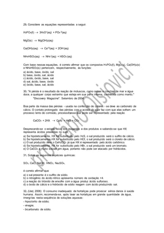 29. Considere as equações representadas a seguir.
H3PO4(ℓ)  3H3O+(aq) + PO4-3(aq)
MgO(s)  Mg(OH)2(aq)
Ca(OH)2(aq)  Ca+2(aq) + 2OH-(aq)
NH4HSO3(aq)  NH4+(aq) + HSO3-(aq)
Com base nessas equações, é correto afirmar que os compostos H3PO4(ℓ), MgO(s), Ca(OH)2(s)
e NH4HSO3(s) pertencem, respectivamente, às funções:
a) ácido, base, óxido, sal
b) base, óxido, sal, ácido
c) ácido, óxido, base, sal
d) sal, ácido, base, óxido
e) óxido, base, sal, ácido
30. "A pérola é o resultado da reação de moluscos, como ostras e conchas de mar e água
doce, a qualquer corpo estranho que esteja em sua parte interna, conhecida como manto."
"Discovery Magazine". Setembro de 2004.
Boa parte da massa das pérolas - usada na confecção de colares - se deve ao carbonato de
cálcio. O contato prolongado das pérolas com a acidez do suor faz com que elas sofram um
processo lento de corrosão, processo esse que pode ser representado pela reação
CaCO3 + 2HX  CaX2 + H2O + CO2
Desprezando-se o estado físico dos reagentes e dos produtos e sabendo-se que HX
representa ácidos presentes no suor,
a) Se hipoteticamente, HX for substituído pelo H2S, o sal produzido será o sulfito de cálcio.
b) Se hipoteticamente, HX for substituído pelo HCℓ, o sal produzido será o cloreto de cálcio.
c) O sal produzido será o CaH2CO3 já que HX é representado pelo ácido carbônico.
d) Se hipoteticamente, HX for substituído pelo HBr, o sal produzido será um bromato.
e) O CaCO3 é muito solúvel em água, portanto não pode ser atacado por hidrácidos.
31. Sobre as seguintes espécies químicas:
SO3, CaO, NaOH, HNO3, Na2SO4,
é correto afirmar que
a) o sal presente é o sulfito de sódio.
b) o nitrogênio do ácido nítrico apresenta número de oxidação +4.
c) a reação do trióxido de enxofre com a água produz ácido sulfuroso.
d) o óxido de cálcio e o hidróxido de sódio reagem com ácido produzindo sal.
32. (Uerj 2006) O consumo inadequado de hortaliças pode provocar sérios danos à saúde
humana. Assim, recomenda-se, após lavar as hortaliças em grande quantidade de água,
imergi-las nesta sequência de soluções aquosas:
- hipoclorito de sódio;
- vinagre;
- bicarbonato de sódio.
 