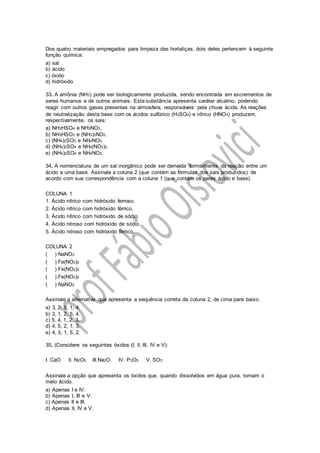 Dos quatro materiais empregados para limpeza das hortaliças, dois deles pertencem à seguinte
função química:
a) sal
b) ácido
c) óxido
d) hidróxido
33. A amônia (NH3) pode ser biologicamente produzida, sendo encontrada em excrementos de
seres humanos e de outros animais. Esta substância apresenta caráter alcalino, podendo
reagir com outros gases presentes na atmosfera, responsáveis pela chuva ácida. As reações
de neutralização desta base com os ácidos sulfúrico (H2SO4) e nítrico (HNO3) produzem,
respectivamente, os sais:
a) NH3HSO4 e NH3NO3.
b) NH3HSO3 e (NH3)2NO2.
c) (NH4)2SO3 e NH4NO3.
d) (NH4)2SO4 e NH4(NO2)2.
e) (NH4)2SO4 e NH4NO3.
34. A nomenclatura de um sal inorgânico pode ser derivada formalmente da reação entre um
ácido e uma base. Assinale a coluna 2 (que contém as fórmulas dos sais produzidos) de
acordo com sua correspondência com a coluna 1 (que contém os pares ácido e base).
COLUNA 1
1. Ácido nítrico com hidróxido ferroso.
2. Ácido nítrico com hidróxido férrico.
3. Ácido nítrico com hidróxido de sódio.
4. Ácido nitroso com hidróxido de sódio.
5. Ácido nitroso com hidróxido férrico.
COLUNA 2
( ) NaNO3
( ) Fe(NO3)3
( ) Fe(NO2)3
( ) Fe(NO3)2
( ) NaNO2
Assinale a alternativa que apresenta a sequência correta da coluna 2, de cima para baixo.
a) 3, 2, 5, 1, 4.
b) 3, 1, 2, 5, 4.
c) 5, 4, 1, 2, 3.
d) 4, 5, 2, 1, 3.
e) 4, 3, 1, 5, 2.
35. (Considere os seguintes óxidos (I, ll, III, IV e V):
I. CaO lI. N2O5 III.Na2O IV. P2O5 V. SO3
Assinale a opção que apresenta os óxidos que, quando dissolvidos em água pura, tornam o
meio ácido.
a) Apenas I e IV.
b) Apenas I, III e V.
c) Apenas II e III.
d) Apenas lI, IV e V.
 