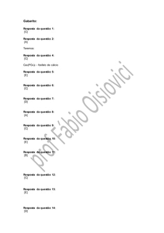 Gabarito:
Resposta da questão 1:
[C]
Resposta da questão 2:
[A]
Teremos:
Resposta da questão 4:
[C]
Ca3(PO4)2 - fosfato de cálcio
Resposta da questão 5:
[E]
Resposta da questão 6:
[C]
Resposta da questão 7:
[D]
Resposta da questão 8:
[A]
Resposta da questão 9:
[C]
Resposta da questão 10:
[E]
Resposta da questão 11:
[B]
Resposta da questão 12:
[C]
Resposta da questão 13:
[E]
Resposta da questão 14:
[D]
 