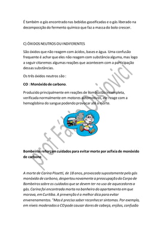 É também o gás encontrado nas bebidas gaseificadas e o gás liberado na
decomposição do fermento químico que faz a massa do bolo crescer.
C) ÓXIDOS NEUTROS OUINDIFERENTES
São óxidos que não reagem com ácidos, bases e água. Uma confusão
frequente é achar que eles não reagem com substância alguma, mas logo
a seguir citaremos algumas reações que acontecem com a participação
dessas substâncias.
Os três óxidos neutros são :
CO : Monóxidode carbono.
Produzido principalmente em reações de combustão incompleta,
verificada normalmente em motores automotivos, ele reage com a
hemoglobina do sanguepodendo provocar até a morte.
Bombeiros reforçamcuidados para evitar morte por asfixiade monóxido
de carbono
A morte de Carina Pissetti, de 18 anos, provocada supostamente pelo gás
monóxido de carbono, despertounovamente a preocupaçãodo Corpo de
Bombeirossobre os cuidadosque se devem ter no uso de aquecedoresa
gás. Carina foi encontrada morta no banheiro do apartamento em que
morava, em Curitiba. A prevenção é a melhor dica para evitar
envenenamentos. "Masé preciso saber reconhecer sintomas. Por exemplo,
em níveis moderadoso COpode causar doresde cabeça, enjôos, confusão
 
