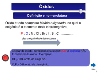 Óxido é todo  composto binário oxigenado , no qual o oxigênio é o elemento mais eletronegativo. F  ;  O  ; N ; Cl ; Br ; I ; S ; C ; .............  eletronegatividade decrescente Apesar de existir,  composto binário com  flúor  e  oxigênio  NÃO É considerado óxido!  Exemplos: OF 2  - Difluoreto de oxigênio. O 2 F 2  - Difluoreto de dioxigênio. Óxidos Definição e nomenclatura 