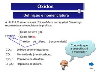 A I.U.P.A.C. ( International Union of Pure and Applied Chemistry ) recomenda a nomenclatura de prefixos: Fe  2  O  3  : Óxido de ferro (III). Óxido férr ico . Tri óxido de di ferro. (recomendada) CO 2  : Dióxido de (mono)carbono. CO : Monóxido de (mono)carbono. P 2 O 5  : Pentóxido de difósforo. Cl  2 O 7  : Heptóxido de dicloro. Óxidos Definição e nomenclatura Concorda que a de prefixos é a mais fácil? 