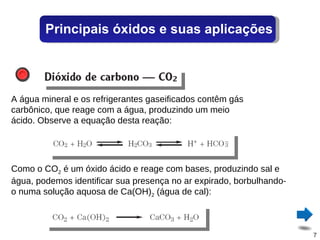 A água mineral e os refrigerantes gaseificados contêm gás carbônico, que reage com a água, produzindo um meio ácido. Observe a equação desta reação: Como o CO 2  é um óxido ácido e reage com bases, produzindo sal e água, podemos identificar sua presença no ar expirado, borbulhando-o numa solução aquosa de Ca(OH) 2  (água de cal): Principais óxidos e suas aplicações 