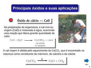 Na preparação da argamassa, a cal viva ou virgem (CaO) é misturada à água, ocorrendo uma reação que libera grande quantidade de calor: A cal virgem é obtida pelo aquecimento do CaCO 3 , que é encontrado na natureza como constituinte do mármore, do calcário e da calcita: Principais óxidos e suas aplicações 