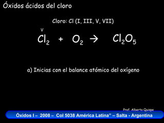 Cl 2   +  O 2    Cloro: Cl (I, III, V, VII) V Óxidos ácidos del cloro Cl 2 O 5 a) Inicias con el balance atómico del oxígeno 