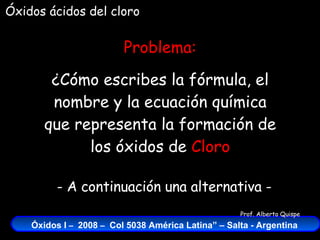 Óxidos ácidos del cloro Problema: ¿Cómo escribes la fórmula, el nombre y la ecuación química que representa la formación de los óxidos de  Cloro - A continuación una alternativa - 