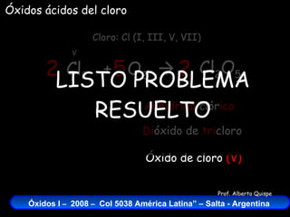Cl 2   +  O 2    Cloro: Cl (I, III, V, VII) V Óxidos ácidos del cloro Cl 2 O 5 2 5 2 Óxido de cloro  (V) Di óxido de  tri cloro Anhídrido  clór ico LISTO PROBLEMA RESUELTO 