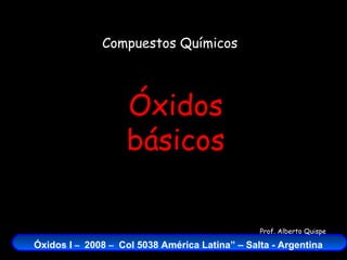 Compuestos Químicos




                   Óxidos
                   básicos

                                                Prof. Alberto Quispe

Óxidos I – 2008 – Col 5038 América Latina” – Salta - Argentina
 