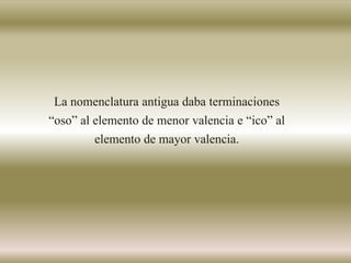 La nomenclatura antigua daba terminaciones
“oso” al elemento de menor valencia e “ico” al
elemento de mayor valencia.