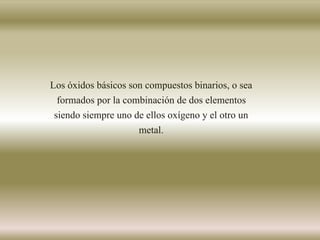Los óxidos básicos son compuestos binarios, o sea
formados por la combinación de dos elementos
siendo siempre uno de ellos oxígeno y el otro un
metal.