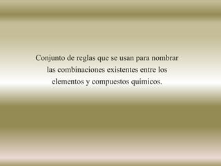Conjunto de reglas que se usan para nombrar
las combinaciones existentes entre los
elementos y compuestos químicos.