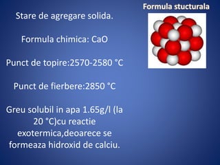 Stare de agregare solida.
Formula chimica: CaO
Punct de topire:2570-2580 °C
Punct de fierbere:2850 °C
Greu solubil in apa 1.65g/l (la
20 °C)cu reactie
exotermica,deoarece se
formeaza hidroxid de calciu.
 