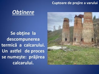 Obținere
Se obţine la
descompunerea
termică a calcarului.
Un astfel de proces
se numeşte: prăjirea
calcarului.
Cuptoare de prajire a varului
 