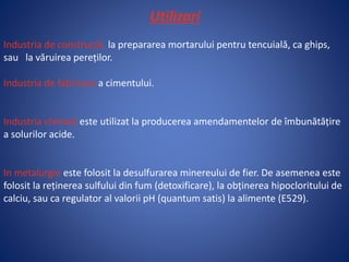 Utilizari
Industria de construcții, la prepararea mortarului pentru tencuială, ca ghips,
sau la văruirea pereților.
Industria de fabricare a cimentului.
Industria chimică este utilizat la producerea amendamentelor de îmbunătățire
a solurilor acide.
In metalurgie este folosit la desulfurarea minereului de fier. De asemenea este
folosit la reținerea sulfului din fum (detoxificare), la obținerea hipocloritului de
calciu, sau ca regulator al valorii pH (quantum satis) la alimente (E529).
 