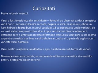 Curiozitati
Poate inlocui cimentul.
Varul a fost folosit inca din antichitate – Romanii au observat ca daca amesteca
varul pur cu cenusa vulcanica recenta, bogata in siliciu si aluminiu, obtin un
liant hidraulic foarte bun. In Jurul secolului 18 se observa ca unele varietati de
var mai slabe care provin din calcar impur rezista mai bine la intemperii.
Persoana care a sintetizat aceasta informatie este Louis Vicat care isi da seama
ca pentru a rezista mai bine varul trebuie sa contina si o parte de argila- acest
var este varul hidraulic.
Varul nestins capteaza umiditatea si apoi o elibereaza sub forma de vapori.
Deoarece varul este coroziv, se recomanda utilizarea manusilor si a mastilor
pentru protejarea cailor aeriene.
 