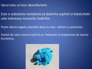 Varul este un bun dezinfectant.
Este o substanta rezistenta ce datorita supletii si elasticitatii
sale tolereaza miscarile cladirilor.
Poate afecta negativ plantele daca nu este utilizat cu precautie.
Oxidul de calciu (varul nestins) se foloseste in prepararea de zeama
bordeleza.
 