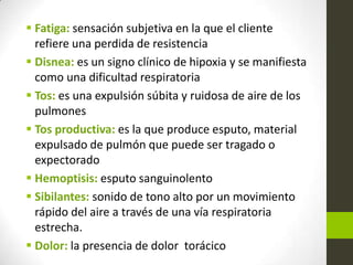  Fatiga: sensación subjetiva en la que el cliente
refiere una perdida de resistencia
 Disnea: es un signo clínico de hipoxia y se manifiesta
como una dificultad respiratoria
 Tos: es una expulsión súbita y ruidosa de aire de los
pulmones
 Tos productiva: es la que produce esputo, material
expulsado de pulmón que puede ser tragado o
expectorado
 Hemoptisis: esputo sanguinolento
 Sibilantes: sonido de tono alto por un movimiento
rápido del aire a través de una vía respiratoria
estrecha.
 Dolor: la presencia de dolor torácico
 