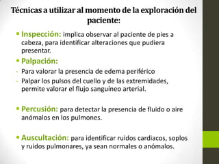 Técnicasautilizaralmomentode laexploracióndel
paciente:
 Inspección: implica observar al paciente de pies a
cabeza, para identificar alteraciones que pudiera
presentar.
 Palpación:
- Para valorar la presencia de edema periférico
- Palpar los pulsos del cuello y de las extremidades,
permite valorar el flujo sanguíneo arterial.
 Percusión: para detectar la presencia de fluido o aire
anómalos en los pulmones.
 Auscultación: para identificar ruidos cardiacos, soplos
y ruidos pulmonares, ya sean normales o anómalos.
 